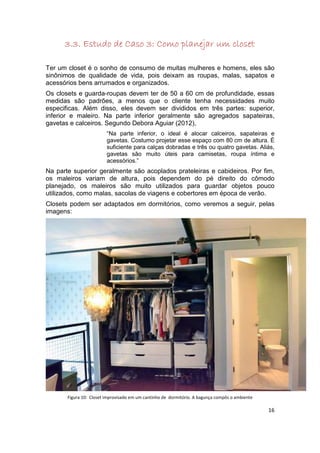 3.3. Estudo de Caso 3: Como planejar um closet

Ter um closet é o sonho de consumo de muitas mulheres e homens, eles são
sinônimos de qualidade de vida, pois deixam as roupas, malas, sapatos e
acessórios bens arrumados e organizados.
Os closets e guarda-roupas devem ter de 50 a 60 cm de profundidade, essas
medidas são padrões, a menos que o cliente tenha necessidades muito
especificas. Além disso, eles devem ser divididos em três partes: superior,
inferior e maleiro. Na parte inferior geralmente são agregados sapateiras,
gavetas e calceiros. Segundo Debora Aguiar (2012),
                         “Na parte inferior, o ideal é alocar calceiros, sapateiras e
                         gavetas. Costumo projetar esse espaço com 80 cm de altura. É
                         suficiente para calças dobradas e três ou quatro gavetas. Aliás,
                         gavetas são muito úteis para camisetas, roupa íntima e
                         acessórios.”
Na parte superior geralmente são acoplados prateleiras e cabideiros. Por fim,
os maleiros variam de altura, pois dependem do pé direito do cômodo
planejado, os maleiros são muito utilizados para guardar objetos pouco
utilizados, como malas, sacolas de viagens e cobertores em época de verão.
Closets podem ser adaptados em dormitórios, como veremos a seguir, pelas
imagens:




       Figura 10: Closet improvisado em um cantinho de dormitório. A bagunça compôs o ambiente

                                                                                                 16
 