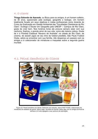 4. O cliente
Thiago Salomão de Azevedo, ou Bizzu para os amigos, é um homem solteiro,
de 36 anos, apaixonado pela ecologia, geografia e biologia. Um homem
totalmente focado em seus objetivos e metas profissionais como docente do
Curso de Graduação em Gestão Ambiental das “Faculdades Claretianas de Rio
Claro”. Ecólogo e Doutor em Geografia pela UNESP – Campus de Rio Claro,
gosta de viver bem. Nos horários livres ele procura sempre estar com sua
cachorra, Sophya, o grande amor de sua vida, como ele mesmo coloca. Gosta
de ir à Floresta Estadual “Navarro de Andrade” na cidade de Rio Claro, de
cinema, de assistir jogos de seu time de futebol predileto, São Paulo Futebol
Clube, adora se encontrar com sua família, não despensa um passeio com os
amigos e é colecionador de miniaturas e maquetes sobre a segunda guerra
mundial.




4.1. Painel Semântico do Cliente




   Figura 22: Painel semântico do cliente: Dedicado aos estudos, adora FAST FOOD, colecionador de
miniaturas de soldados de guerra, adora viajar, reuniões em família, beber algo com os amigos de final de
                        semana e é muito apegado a sua cachorra de estimação.




                                                                                                      25
 