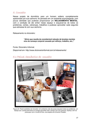 5. Conceito
Nesse projeto de dormitório para um homem solteiro completamente
apaixonado por sua cachorra, foi pensado em um ambiente aconchegante, com
pouca claridade que pudesse proporcionar um RELAXAMENTO MENTAL,
com a condição de ele entrar nesse espaço e esquecer-se de todos os
problemas, contas, cobranças, trabalhos e pudesse aproveitar cada segundo
que estivesse lá com sua cachorra.


Relaxamento no dicionário:


                “Alívio que resulta da considerável redução de tensões mentais
                e/ou do cansaço corporal causado por esforço, trabalho, etc.;”


Fonte: Dicionário Informal.
Disponível em: http://www.dicionarioinformal.com.br/relaxamento/


5.1 Painel Semântico do conceito




Figura 24: Painel semântico do Conceito: Um ambiente onde ele possa esquecer todos os problemas, um
  espaço que, quando ele entrar só consiga aproveitar todo o tempo com sua cachorra, Sophya, sem se
                   preocupar com o mundo lá fora, uma espécie de Universo Paralelo.



                                                                                                27
 