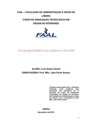 FAAL – FACULDADE DE ADMINISTRAÇÃO E ARTES DE
                   LIMEIRA
    CURSO DE GRADUAÇÃO TECNOLÓGICA EM
            DESIGN DE INTERIORES




A tranquilidade é um cachorro vira-lata
                              vira-




           ALUNO: Livia Andre Carriel
   ORIENTADORA: Prof. MSc. João Paulo Soares




                           Trabalho apresentado para a Avaliação
                           Integrada,   como    exigência   para
                           aprovação nas disciplinas do 4º
                           semestre do Curso de Graduação
                           Tecnológica em Design de Interiores,
                           da Faculdade de Administração e Artes
                           de Limeira, sob a orientação do Prof.
                           MSc. João Paulo Soares




                    LIMEIRA
                Novembro de 2012

                                                              2
 