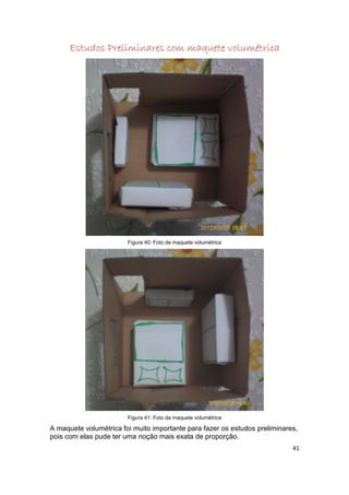 Estudos Preliminares com maquete volumétrica




                        Figura 40: Foto de maquete volumétrica




                        Figura 41: Foto da maquete volumétrica

A maquete volumétrica foi muito importante para fazer os estudos preliminares,
pois com elas pude ter uma noção mais exata de proporção.
                                                                            41
 