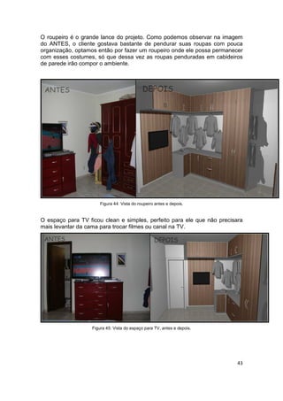 O roupeiro é o grande lance do projeto. Como podemos observar na imagem
do ANTES, o cliente gostava bastante de pendurar suas roupas com pouca
organização, optamos então por fazer um roupeiro onde ele possa permanecer
com esses costumes, só que dessa vez as roupas penduradas em cabideiros
de parede irão compor o ambiente.




                       Figura 44: Vista do roupeiro antes e depois.


O espaço para TV ficou clean e simples, perfeito para ele que não precisara
mais levantar da cama para trocar filmes ou canal na TV.




                   Figura 45: Vista do espaço para TV, antes e depois.




                                                                         43
 