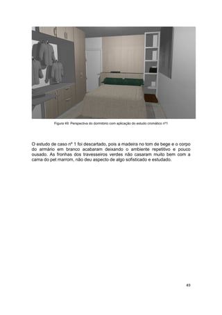 Figura 49: Perspectiva do dormitório com aplicação do estudo cromático nº1




O estudo de caso nº 1 foi descartado, pois a madeira no tom de bege e o corpo
do armário em branco acabaram deixando o ambiente repetitivo e pouco
ousado. As fronhas dos travesseiros verdes não casaram muito bem com a
cama do pet marrom, não deu aspecto de algo sofisticado e estudado.




                                                                                       49
 