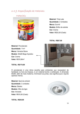 6.4.9
6.4.9. Especificação de Materiais
      Materiais
                                                   Material: Tinta Lata
                                                   Quantidade: 2 Unidades
                                                   Marca: Suvinil
                                                   Modelo: Brilho de estrela
                                                   Cor: Creme
                                                   Valor: R$33,50 (Cada)



                                                   TOTAL: R$67,00


Material: Porcelanato
Quantidade: 11m²
Marca: Venezia Stone
Modelo: 60x60 Bege Gyotoko
Cor: Creme
Valor: R$15,90m²


TOTAL: R$174,90


O porcelanato é uma ótima escolha para ambientes que necessitam de
facilidade na hora da limpeza, é um material bonito e sofisticado. A dimensão
60x60, além de mais moderna, minimizam as juntas, isso significa que o rejunte
aparece menos.


Material: Spot de embutir
Quantidade: 3 unidades
Marca: Startec
Modelo: Olho de tigre
Cor: Amarela
Valor: R$10,00 (Cada)


TOTAL: R$30,00

                                                                           53
 