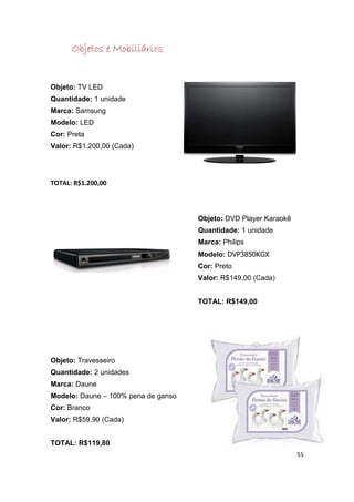 Objetos e Mobiliários


Objeto: TV LED
Quantidade: 1 unidade
Marca: Samsung
Modelo: LED
Cor: Preta
Valor: R$1.200,00 (Cada)




TOTAL: R$1.200,00



                                     Objeto: DVD Player Karaokê
                                     Quantidade: 1 unidade
                                     Marca: Philips
                                     Modelo: DVP3850KGX
                                     Cor: Preto
                                     Valor: R$149,00 (Cada)


                                     TOTAL: R$149,00




Objeto: Travesseiro
Quantidade: 2 unidades
Marca: Daune
Modelo: Daune – 100% pena de ganso
Cor: Branco
Valor: R$59,90 (Cada)


TOTAL: R$119,80
                                                                  55
 