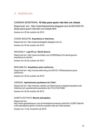 7 . Referências


CASINHA BONITINHA. 10 dias para quem não tem um closet.
Disponível em: http://casinhabonitinha.blogspot.com.br/2012/03/10-
dicas-para-quem-nao-tem-um-closet.html
Acesso em 25 de outubro de 2012


CICERA BAGATIN. Arquitetura e Interiores.
Disponível em: http://arqcicerabagatin.blogspot.com.br
Acesso em 25 de outubro de 2012


ARCHDAILY. Loja Hi-Lo / David Guerra.
Disponível em: http://www.archdaily.com.br/5855/loja-hi-lo-david-guerra-
arquitetura-e-interior/
Acesso em 25 de outubro de 2012


BERLINBLOG. Arquitetura para cachorros.
Disponível em: http://cursocoolhunting.com/2012/11/08/arquitetura-para-
cachorros/
Acesso em 25 de outubro de 2012


VIDRADO. Apartamento paulistano de 310m².
Disponível em: http://noticias.vidrado.com/decoracao-e-design/arquitetura-de-
interiores-em-apartamento-paulistano-de-310-m%C2%B2/
Acesso em 25 de outubro de 2012


GAZETA DO POVO. Moveis planejados.
Disponível em:
http://www.gazetadopovo.com.br/imobiliario/conteudo.phtml?id=1235671&tit=M
oveis-planejados-geram-conforto-e-podem-ate-ser-mais-baratos
Acesso em 14 de novembro de 2012




                                                                                68
 