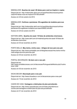 MDEMULHER. Quartos de casal: 49 ideias para você se inspirar e copiar.
Disponível em: http://mdemulher.abril.com.br/casa/fotos/decoracao/quartos-
casal-40-ideias-voce-se-inspirar-674198.shtml#1
Acesso em 20 de outubro de 2012


MDEMULHER. Cortinas e persianas: 50 sugestões de modelos para sua
casa.
Disponível em: http://mdemulher.abril.com.br/casa/fotos/decoracao/cortinas-
persianas-50-sugestoes-modelos-sua-casa-636602.shtml#1
Acesso em 20 de outubro de 2012


EDITORA ABRIL. Quartos de casal: 18 fotos de ambientes charmosos.
Disponível em: http://casa.abril.com.br/materia/quartos-de-casal-18-fotos-de-
ambientes-charmosos
Acesso em 03 de novembro de 2012


PORTO BELLO. Meu bicho, minha casa – Artigos de luxo para seu pet.
Disponível em: http://www.portobello.com.br/blog/decoracao/meu-bicho-minha-
casa-artigos-de-luxo-para-seu-pet/
Acesso em 05 de novembro de 2012


PORTAL DECORAÇÃO. De bem com o seu pet.
Disponível em:
http://www.portaldecoracao.com.br/decoracao/Portugues/detNoticia.php?codno
ticia=1290
Acesso em 05 de novembro de 2012


DICAS DECOR. Decoração para o seu pet.
Disponível em: http://www.dicasdecor.com.br/decaoracao-para-o-seu-pet/
Acesso em 15 de novembro de 2012


CASOS DE CASA. Vantagens e distinções do piso porcelanato.
Disponível em: http://www.casosdecasa.com.br/index.php/reforma-e-
construcao/vantagens-e-distincoes-do-piso-de-porcelanato/
Acesso em 01 de novembro de 2012



                                                                                69
 