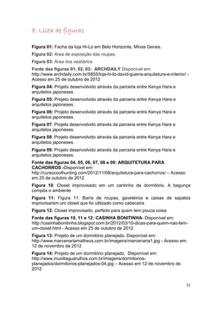 8. Lista de figuras

Figura 01: Facha da loja Hi-Lo em Belo Horizonte, Minas Gerais.
Figura 02: Área de exposição das roupas.
Figura 03: Área dos vestiários
Fonte das figuras 01, 02, 03: ARCHDAILY Disponível em:
http://www.archdaily.com.br/5855/loja-hi-lo-david-guerra-arquitetura-e-interior/ -
Acesso em 25 de outubro de 2012
Figura 04: Projeto desenvolvido através da parceria entre Kenya Hara e
arquitetos japoneses.
Figura 05: Projeto desenvolvido através da parceria entre Kenya Hara e
arquitetos japoneses.
Figura 06: Projeto desenvolvido através da parceria entre Kenya Hara e
arquitetos japoneses.
Figura 07: Projeto desenvolvido através da parceria entre Kenya Hara e
arquitetos japoneses.
Figura 08: Projeto desenvolvido através da parceria entre Kenya Hara e
arquitetos japoneses.
Figura 09: Projeto desenvolvido através da parceria entre Kenya Hara e
arquitetos japoneses.
Fonte das figuras 04, 05, 06, 07, 08 e 09: ARQUITETURA PARA
CACHORROS -Disponível em:
http://cursocoolhunting.com/2012/11/08/arquitetura-para-cachorros/ – Acesso
em 25 de outubro de 2012
Figura 10: Closet improvisado em um cantinho de dormitório. A bagunça
compôs o ambiente
Figura 11: Figura 11: Barra de roupas, gaveteiros e caixas de sapatos
improvisaram um closet que foi utilizado como cabeceira
Figura 12: Closet improvisado, perfeito para quem tem pouca coisa
Fonte das figuras 10, 11 e 12: CASINHA BONITINHA- Disponível em:
http://casinhabonitinha.blogspot.com.br/2012/03/10-dicas-para-quem-nao-tem-
um-closet.html - Acesso em 25 de outubro de 2012
Figura 13: Projeto de um dormitório planejado. Disponível em:
http://www.marcenariamatheus.com.br/imagens/marcenaria1.jpg - Acesso em:
12 de novembro de 2012
Figura 14: Projeto de um dormitório planejado. Disponível em:
http://www.inusittaguarulhos.com.br/imagens/dormitorios-
planejados/dormitorios-planejados-04.jpg – Acesso em 12 de novembro de
2012


                                                                                71
 