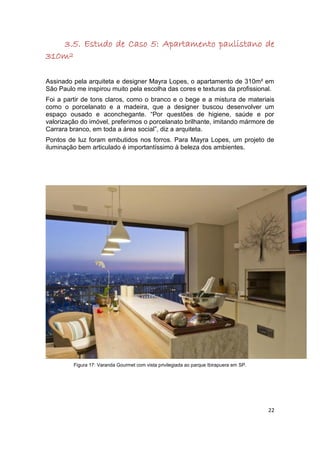 3.5. Estudo de Caso 5: Apartamento paulistano de
310m²

Assinado pela arquiteta e designer Mayra Lopes, o apartamento de 310m² em
São Paulo me inspirou muito pela escolha das cores e texturas da profissional.
Foi a partir de tons claros, como o branco e o bege e a mistura de materiais
como o porcelanato e a madeira, que a designer buscou desenvolver um
espaço ousado e aconchegante. “Por questões de higiene, saúde e por
valorização do imóvel, preferimos o porcelanato brilhante, imitando mármore de
Carrara branco, em toda a área social”, diz a arquiteta.
Pontos de luz foram embutidos nos forros. Para Mayra Lopes, um projeto de
iluminação bem articulado é importantíssimo à beleza dos ambientes.




         Figura 17: Varanda Gourmet com vista privilegiada ao parque Ibirapuera em SP.




                                                                                         22
 
