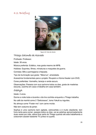 4.2. Briefing




                               Figura 23: Foto do cliente

Thiago Salomão de Azevedo
Profissão: Professor.
Idade: 36 anos.
Música preferida: Eclético, mas gosta mesmo de MPB.
Hobbies: Esportes, filmes, miniaturas e maquetes de guerra.
Comidas: Bife a parmegiana e feijoada.
Tipo de iluminação que gosta: “Meia luz”, amarelada.
Acessórios fundamentais para o projeto: Roupeiro e Home theater com DVD.
Cores preferidas: Vermelho, laranja e verde escuro.
Observações: Passeia com sua cachorra todos os dias, gosta de madeiras
escuras, cozinha em casa e trabalha em casa também.
Sophya.
Idade: 4 anos.
Dorme a noite toda e durante o dia tira cochilos enquanto o Thiago trabalha.
No café da manhã come 2 “Deliciossos”, toma Yakult ou iogurtes.
No almoço come “Foster mix” com carne moída.
Não tem costume de jantar.
Sophya é uma cachorra bem agitada, extrovertida e é muito obediente, tem
hora certa para comer, passeia todos os dias, vai ao petshop aproximadamente
duas vezes por mês, adora ficar perto do Thiago quando ele esta trabalhando e
costumam assistir bastante TV juntos no quarto.

                                                                               26
 
