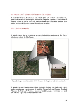 6. Processo de desenvolvimento do projeto
A partir da ideia de desenvolver um projeto para um homem e sua cachorra,
pensei em materiais exatos para não acumular pelos e poeira, e também que
fossem fáceis de limpar. Procurei efetuar um espaço onde eles possam ficar
juntos e confortáveis, com cores não muito carregadas.


6.1.Levantamento

A residência do cliente localiza-se no bairro Belo Vista na cidade de Rio Claro,
interior do estado de São Paulo.




 Figura 25: Imagem de satélite da cidade de Rio Claro, com identificação da residência e sua fachada.




A residência encontra-se em um local muito confortável e arejado, pois como
podemos observar nas imagens de satélite, fica ao lado da Floresta Estadual
“Navarro de Andrade”. Podemos observar também, que a residência não está
em reforma e que há vizinhos dos dois lados.



                                                                                                    28
 