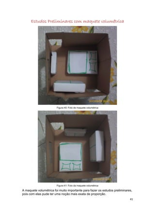 Estudos Preliminares com maquete volumétrica




                        Figura 40: Foto de maquete volumétrica




                        Figura 41: Foto da maquete volumétrica

A maquete volumétrica foi muito importante para fazer os estudos preliminares,
pois com elas pude ter uma noção mais exata de proporção.
                                                                            41
 