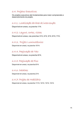 6.4. Projetos Executivos
Os projetos executivos são fundamentais para maior compreensão e
desenvolvimento do projeto.


6.4.1. Localização da área de intervenção
Disponível em anexo, na prancha 1/14.


6.4.2. Layout, cortes, vistas
Disponível em anexo, nas pranchas 3/14, 4/14, 5/14, 6/14, 7/14.


6.4.3. Projeto Luminotécnico
Disponível em anexo, na prancha 10/14.


6.4.4. Paginação de Teto
Disponível em anexo, na prancha 9/14.


6.4.5. Paginação de Piso
Disponível em anexo, na prancha 8/14.


6.4.6. Detalhes
Disponível em anexo, na prancha 2/14.


6.4.7. Projeto de Mobiliário
Disponível em anexo, na prancha 11/14, 12/14, 13/14, 14/14.




                                                                   45
 