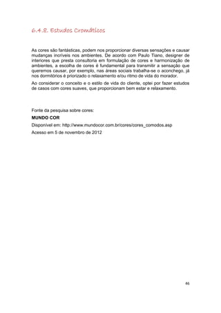 6.4.8. Estudos Cromáticos

As cores são fantásticas, podem nos proporcionar diversas sensações e causar
mudanças incríveis nos ambientes. De acordo com Paulo Tiano, designer de
interiores que presta consultoria em formulação de cores e harmonização de
ambientes, a escolha de cores é fundamental para transmitir a sensação que
queremos causar, por exemplo, nas áreas sociais trabalha-se o aconchego, já
nos dormitórios é priorizado o relaxamento e/ou ritmo de vida do morador.
Ao considerar o conceito e o estilo de vida do cliente, optei por fazer estudos
de casos com cores suaves, que proporcionam bem estar e relaxamento.



Fonte da pesquisa sobre cores:
MUNDO COR
Disponível em: http://www.mundocor.com.br/cores/cores_comodos.asp
Acesso em 5 de novembro de 2012




                                                                             46
 