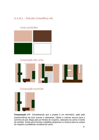6.4.8.1 – Estudo Cromático nº1


      Cores escolhidas




      Composição das cores




      Composição escolhida




Composição nº1: Considerando que o projeto é um dormitório, optei pela
predominância de tons suaves e relaxantes. Utilizei o marrom escuro para a
caminha do pet. Bege para as frentes do roupeiro, cabeceira da cama e manta
do colchão. Verde para fronhas e detalhes pequenos e o branco para os corpos
do roupeiro e prateleiras na lateral da cama.
                                                                         47
 