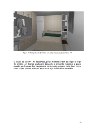 Figura 49: Perspectiva do dormitório com aplicação do estudo cromático nº1




O estudo de caso nº 1 foi descartado, pois a madeira no tom de bege e o corpo
do armário em branco acabaram deixando o ambiente repetitivo e pouco
ousado. As fronhas dos travesseiros verdes não casaram muito bem com a
cama do pet marrom, não deu aspecto de algo sofisticado e estudado.




                                                                                       49
 