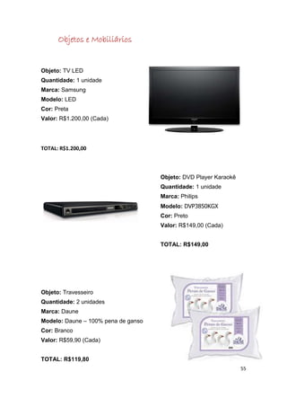 Objetos e Mobiliários


Objeto: TV LED
Quantidade: 1 unidade
Marca: Samsung
Modelo: LED
Cor: Preta
Valor: R$1.200,00 (Cada)




TOTAL: R$1.200,00



                                     Objeto: DVD Player Karaokê
                                     Quantidade: 1 unidade
                                     Marca: Philips
                                     Modelo: DVP3850KGX
                                     Cor: Preto
                                     Valor: R$149,00 (Cada)


                                     TOTAL: R$149,00




Objeto: Travesseiro
Quantidade: 2 unidades
Marca: Daune
Modelo: Daune – 100% pena de ganso
Cor: Branco
Valor: R$59,90 (Cada)


TOTAL: R$119,80
                                                                  55
 