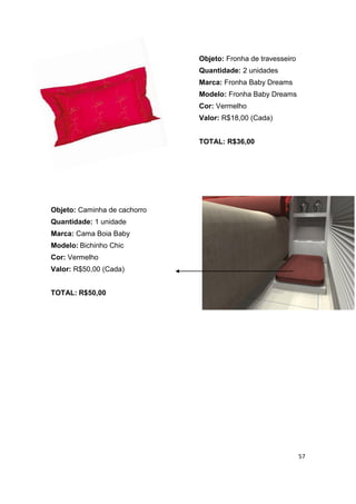 Objeto: Fronha de travesseiro
                              Quantidade: 2 unidades
                              Marca: Fronha Baby Dreams
                              Modelo: Fronha Baby Dreams
                              Cor: Vermelho
                              Valor: R$18,00 (Cada)


                              TOTAL: R$36,00




Objeto: Caminha de cachorro
Quantidade: 1 unidade
Marca: Cama Boia Baby
Modelo: Bichinho Chic
Cor: Vermelho
Valor: R$50,00 (Cada)


TOTAL: R$50,00




                                                              57
 