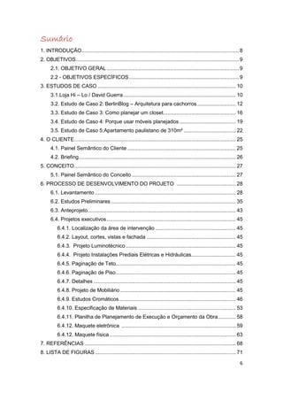 Sumário
1. INTRODUÇÃO .......................................................................................................... 8
2. OBJETIVOS.............................................................................................................. 9
      2.1. OBJETIVO GERAL ......................................................................................... 9
      2.2 - OBJETIVOS ESPECÍFICOS .......................................................................... 9
3. ESTUDOS DE CASO ............................................................................................. 10
      3.1.Loja Hi – Lo / David Guerra ............................................................................ 10
      3.2. Estudo de Caso 2: BerlinBlog – Arquitetura para cachorros .......................... 12
      3.3. Estudo de Caso 3: Como planejar um closet................................................. 16
      3.4. Estudo de Caso 4: Porque usar móveis planejados ...................................... 19
      3.5. Estudo de Caso 5:Apartamento paulistano de 310m² ................................... 22
4. O CLIENTE ............................................................................................................. 25
      4.1. Painel Semântico do Cliente ......................................................................... 25
      4.2. Briefing.......................................................................................................... 26
5. CONCEITO ............................................................................................................. 27
      5.1. Painel Semântico do Conceito ...................................................................... 27
6. PROCESSO DE DESENVOLVIMENTO DO PROJETO ........................................ 28
      6.1. Levantamento ............................................................................................... 28
      6.2. Estudos Preliminares .................................................................................... 35
      6.3. Anteprojeto.................................................................................................... 43
      6.4. Projetos executivos ....................................................................................... 45
          6.4.1. Localização da área de intervenção ...................................................... 45
          6.4.2. Layout, cortes, vistas e fachada ............................................................ 45
          6.4.3. Projeto Luminotécnico .......................................................................... 45
          6.4.4. Projeto Instalações Prediais Elétricas e Hidráulicas .............................. 45
          6.4.5. Paginação de Teto................................................................................. 45
          6.4.6. Paginação de Piso ................................................................................. 45
          6.4.7. Detalhes ................................................................................................ 45
          6.4.8. Projeto de Mobiliário .............................................................................. 45
          6.4.9. Estudos Cromáticos............................................................................... 46
          6.4.10. Especificação de Materiais .................................................................. 53
          6.4.11. Planilha de Planejamento de Execução e Orçamento da Obra ............ 58
          6.4.12. Maquete eletrônica ............................................................................. 59
          6.4.12. Maquete física ..................................................................................... 63
7. REFERÊNCIAS ...................................................................................................... 68
8. LISTA DE FIGURAS ............................................................................................... 71

                                                                                                                              6
 