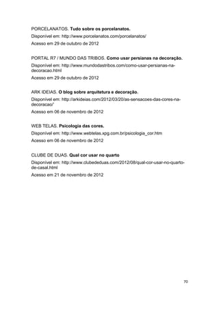 PORCELANATOS. Tudo sobre os porcelanatos.
Disponível em: http://www.porcelanatos.com/porcelanatos/
Acesso em 29 de outubro de 2012


PORTAL R7 / MUNDO DAS TRIBOS. Como usar persianas na decoração.
Disponível em: http://www.mundodastribos.com/como-usar-persianas-na-
decoracao.html
Acesso em 29 de outubro de 2012


ARK IDEIAS. O blog sobre arquitetura e decoração.
Disponível em: http://arkideias.com/2012/03/20/as-sensacoes-das-cores-na-
decoracao/’
Acesso em 06 de novembro de 2012


WEB TELAS. Psicologia das cores.
Disponível em: http://www.webtelas.xpg.com.br/psicologia_cor.htm
Acesso em 06 de novembro de 2012


CLUBE DE DUAS. Qual cor usar no quarto
Disponível em: http://www.clubededuas.com/2012/08/qual-cor-usar-no-quarto-
de-casal.html
Acesso em 21 de novembro de 2012




                                                                            70
 