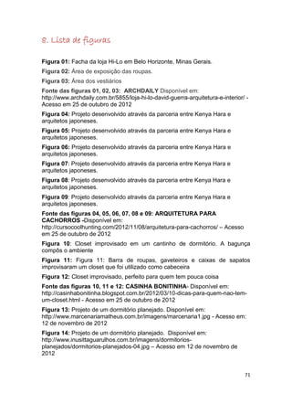 8. Lista de figuras

Figura 01: Facha da loja Hi-Lo em Belo Horizonte, Minas Gerais.
Figura 02: Área de exposição das roupas.
Figura 03: Área dos vestiários
Fonte das figuras 01, 02, 03: ARCHDAILY Disponível em:
http://www.archdaily.com.br/5855/loja-hi-lo-david-guerra-arquitetura-e-interior/ -
Acesso em 25 de outubro de 2012
Figura 04: Projeto desenvolvido através da parceria entre Kenya Hara e
arquitetos japoneses.
Figura 05: Projeto desenvolvido através da parceria entre Kenya Hara e
arquitetos japoneses.
Figura 06: Projeto desenvolvido através da parceria entre Kenya Hara e
arquitetos japoneses.
Figura 07: Projeto desenvolvido através da parceria entre Kenya Hara e
arquitetos japoneses.
Figura 08: Projeto desenvolvido através da parceria entre Kenya Hara e
arquitetos japoneses.
Figura 09: Projeto desenvolvido através da parceria entre Kenya Hara e
arquitetos japoneses.
Fonte das figuras 04, 05, 06, 07, 08 e 09: ARQUITETURA PARA
CACHORROS -Disponível em:
http://cursocoolhunting.com/2012/11/08/arquitetura-para-cachorros/ – Acesso
em 25 de outubro de 2012
Figura 10: Closet improvisado em um cantinho de dormitório. A bagunça
compôs o ambiente
Figura 11: Figura 11: Barra de roupas, gaveteiros e caixas de sapatos
improvisaram um closet que foi utilizado como cabeceira
Figura 12: Closet improvisado, perfeito para quem tem pouca coisa
Fonte das figuras 10, 11 e 12: CASINHA BONITINHA- Disponível em:
http://casinhabonitinha.blogspot.com.br/2012/03/10-dicas-para-quem-nao-tem-
um-closet.html - Acesso em 25 de outubro de 2012
Figura 13: Projeto de um dormitório planejado. Disponível em:
http://www.marcenariamatheus.com.br/imagens/marcenaria1.jpg - Acesso em:
12 de novembro de 2012
Figura 14: Projeto de um dormitório planejado. Disponível em:
http://www.inusittaguarulhos.com.br/imagens/dormitorios-
planejados/dormitorios-planejados-04.jpg – Acesso em 12 de novembro de
2012


                                                                                71
 