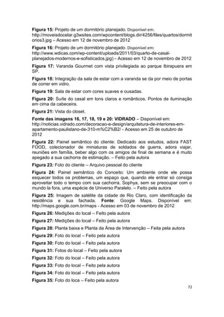 Figura 15: Projeto de um dormitório planejado. Disponível em:
http://moveisdocelar.g3wsites.com/wpcontent/blogs.dir/4256/files/quartos/dormit
orios3.jpg – Acesso em 12 de novembro de 2012
Figura 16: Projeto de um dormitório planejado. Disponível em:
http://www.wdicas.com/wp-content/uploads/2011/03/quarto-de-casal-
planejados-modernos-e-sofisticados.jpg) – Acesso em 12 de novembro de 2012
Figura 17: Varanda Gourmet com vista privilegiada ao parque Ibirapuera em
SP.
Figura 18: Integração da sala de estar com a varanda se da por meio de portas
de correr em vidro.
Figura 19: Sala de estar com cores suaves e ousadas.
Figura 20: Suíte do casal em tons claros e românticos. Pontos de iluminação
em cima da cabeceira.
Figura 21: Vista do closet.
Fonte das imagens 16, 17, 18, 19 e 20: VIDRADO – Disponível em:
http://noticias.vidrado.com/decoracao-e-design/arquitetura-de-interiores-em-
apartamento-paulistano-de-310-m%C2%B2/ - Acesso em 25 de outubro de
2012
Figura 22: Painel semântico do cliente: Dedicado aos estudos, adora FAST
FOOD, colecionador de miniaturas de soldados de guerra, adora viajar,
reuniões em família, beber algo com os amigos de final de semana e é muito
apegado a sua cachorra de estimação. – Feito pela autora
Figura 23: Foto do cliente – Arquivo pessoal do cliente
Figura 24: Painel semântico do Conceito: Um ambiente onde ele possa
esquecer todos os problemas, um espaço que, quando ele entrar só consiga
aproveitar todo o tempo com sua cachorra, Sophya, sem se preocupar com o
mundo la fora, uma espécie de Universo Paralelo. – Feito pela autora
Figura 25: Imagem de satélite da cidade de Rio Claro, com identificação da
residência e sua fachada. Fonte: Google Maps. Disponível em:
http://maps.google.com.br/maps - Acesso em 03 de novembro de 2012
Figura 26: Medições do local – Feito pela autora
Figura 27: Medições do local – Feito pela autora
Figura 28: Planta baixa e Planta da Área de Intervenção – Feita pela autora
Figura 29: Foto do local – Feito pela autora
Figura 30: Foto do local – Feito pela autora
Figura 31: Fotos do local – Feito pela autora
Figura 32: Foto do local – Feito pela autora
Figura 33: Foto do local – Feito pela autora
Figura 34: Foto do local – Feito pela autora
Figura 35: Foto do loca – Feito pela autora
                                                                               72
 