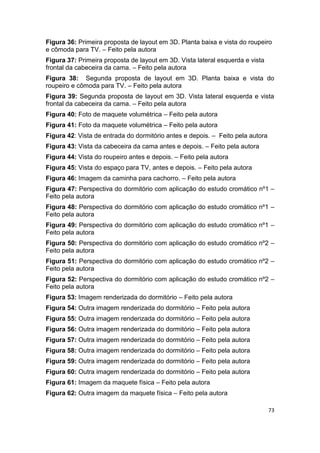 Figura 36: Primeira proposta de layout em 3D. Planta baixa e vista do roupeiro
e cômoda para TV. – Feito pela autora
Figura 37: Primeira proposta de layout em 3D. Vista lateral esquerda e vista
frontal da cabeceira da cama. – Feito pela autora
Figura 38: Segunda proposta de layout em 3D. Planta baixa e vista do
roupeiro e cômoda para TV. – Feito pela autora
Figura 39: Segunda proposta de layout em 3D. Vista lateral esquerda e vista
frontal da cabeceira da cama. – Feito pela autora
Figura 40: Foto de maquete volumétrica – Feito pela autora
Figura 41: Foto da maquete volumétrica – Feito pela autora
Figura 42: Vista de entrada do dormitório antes e depois. – Feito pela autora
Figura 43: Vista da cabeceira da cama antes e depois. – Feito pela autora
Figura 44: Vista do roupeiro antes e depois. – Feito pela autora
Figura 45: Vista do espaço para TV, antes e depois. – Feito pela autora
Figura 46: Imagem da caminha para cachorro. – Feito pela autora
Figura 47: Perspectiva do dormitório com aplicação do estudo cromático nº1 –
Feito pela autora
Figura 48: Perspectiva do dormitório com aplicação do estudo cromático nº1 –
Feito pela autora
Figura 49: Perspectiva do dormitório com aplicação do estudo cromático nº1 –
Feito pela autora
Figura 50: Perspectiva do dormitório com aplicação do estudo cromático nº2 –
Feito pela autora
Figura 51: Perspectiva do dormitório com aplicação do estudo cromático nº2 –
Feito pela autora
Figura 52: Perspectiva do dormitório com aplicação do estudo cromático nº2 –
Feito pela autora
Figura 53: Imagem renderizada do dormitório – Feito pela autora
Figura 54: Outra imagem renderizada do dormitório – Feito pela autora
Figura 55: Outra imagem renderizada do dormitório – Feito pela autora
Figura 56: Outra imagem renderizada do dormitório – Feito pela autora
Figura 57: Outra imagem renderizada do dormitório – Feito pela autora
Figura 58: Outra imagem renderizada do dormitório – Feito pela autora
Figura 59: Outra imagem renderizada do dormitório – Feito pela autora
Figura 60: Outra imagem renderizada do dormitório – Feito pela autora
Figura 61: Imagem da maquete física – Feito pela autora
Figura 62: Outra imagem da maquete física – Feito pela autora

                                                                                73
 