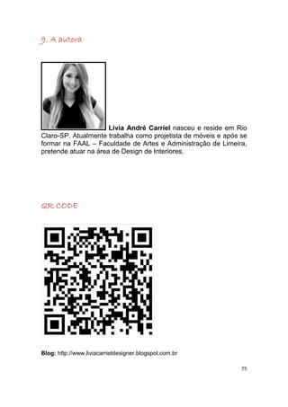 9. A autora




                      Livia André Carriel nasceu e reside em Rio
Claro-SP. Atualmente trabalha como projetista de móveis e após se
formar na FAAL – Faculdade de Artes e Administração de Limeira,
pretende atuar na área de Design de Interiores.




QR CODE




Blog: http://www.liviacarrieldesigner.blogspot.com.br

                                                               75
 