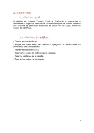 2. OBJETIVOS
       2.1 Objetivo Geral
O objetivo do presente Trabalho Final de Graduação é desenvolver e
documentar o projeto de interiores de um dormitório para um homem solteiro e
sua cachorra de estimação, localizado na cidade de Rio Claro, interior do
Estado de São Paulo.




       2.2. Objetivos Específicos
- Estudar a rotina do cliente;
- Propor um layout novo para dormitório agregando as necessidades da
convivência com uma cachorra;
- Realizar estudos cromáticos;
- Desenvolver projeto de mobiliário para o espaço;
- Resolver problemas de circulação;
- Desenvolver projeto de iluminação;




                                                                           9
 