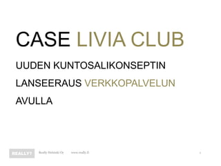 CASE LIVIA CLUB
UUDEN KUNTOSALIKONSEPTIN
LANSEERAUS VERKKOPALVELUN
AVULLA




   Really Helsinki Oy   www.really.fi   1
 