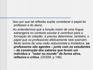 Isso por que tal reflexão supõe considerar o papel do professor e do aluno. Ao entendermos que a função maior de uma língua estrangeira no contexto escolar é contribuir para a formação do cidadão, é preciso determinar, também, o papel que os professores efetivamente nele exercem. Muito acima de uma visão reducionista e limitadora,  os professores são agentes – junto com os estudantes   – da construção dos saberes que levam um indivíduo a  “estar no mundo” de forma ativa, reflexiva e crítica .  (OCEM, p.146). 