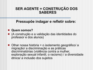 SER AGENTE = CONSTRUÇÃO DOS SABERES  Pressupõe indagar e refletir sobre:    Quem somos?  (A construção e a validação das identidades do professor e dos alunos)   Olhar nossa história = o isolamento geográfico/ a migração/ a discriminação e as práticas discriminatórias (violência contra a mulher, exploração sexual infantil, o racismo) / a diversidade étnica/ a inclusão dos sujeitos   
