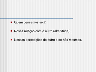 Quem pensamos ser? Nossa relação com o outro (alteridade). Nossas percepções do outro e de nós mesmos. 