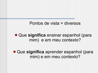 Pontos de vista = diversos   Que  significa  ensinar espanhol (para mim)  e em meu contexto?   Que  significa  aprender espanhol (para mim) e em meu contexto? 