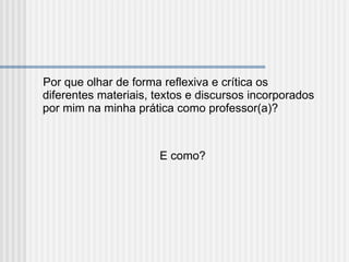 Por que olhar de forma reflexiva e crítica os diferentes materiais, textos e discursos incorporados por mim na minha prática como professor(a)? E como? 