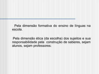 Pela dimensão formativa do ensino de línguas na escola. Pela dimensão ética (da escolha) dos sujeitos e sua responsabilidade pela  construção de saberes, sejam alunos, sejam professores. 