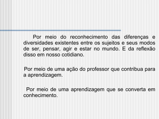 Por meio do reconhecimento das diferenças e diversidades existentes entre os sujeitos e seus modos de ser, pensar, agir e estar no mundo.   E da reflexão disso em nosso cotidiano. Por meio de uma ação do professor que contribua para a aprendizagem. Por meio de uma aprendizagem que se converta em conhecimento. 
