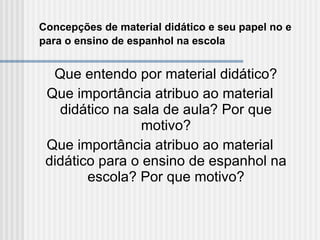 Concepções de material didático e seu papel no e para o ensino de espanhol na escola   Que entendo por material didático? Que importância atribuo ao material didático na sala de aula? Por que motivo? Que importância atribuo ao material didático para o ensino de espanhol na escola? Por que motivo? 