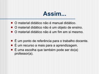 Assim... O material didático não é manual didático. O material didático não é um objeto de ensino. O material didático não é um fim em si mesmo.  É um ponto de referência para o trabalho docente. É um recurso a mais para a aprendizagem. É uma escolha que também pode ser do(a) professor(a). 