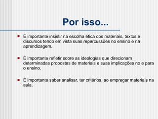 Por isso... É importante insistir na escolha ética dos materiais, textos e discursos tendo em vista suas repercussões no ensino e na aprendizagem. É importante refletir sobre as ideologias que direcionam determinadas propostas de materiais e suas implicações no e para o ensino. É importante saber analisar, ter critérios, ao empregar materiais na aula. 