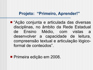 Projeto:  “Primeiro, Aprender!”   “ Ação conjunta e articulada das diversas disciplinas, no âmbito da Rede Estadual de Ensino Médio, com vistas a desenvolver a capacidade de leitura, compreensão textual e articulação lógico-formal de conteúdos”. Primeira edição em 2008. 
