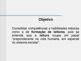 Objetivo Consolidar competências e habilidades básicas como a de  formação de leitores , pois se entende que a  leitura  ocupa um papel “preponderante na vida humana, em especial no sistema escolar”.  