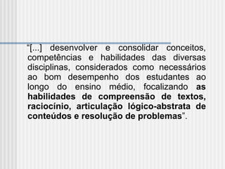 “ [...] desenvolver e consolidar conceitos, competências e habilidades das diversas disciplinas, considerados como necessários ao bom desempenho dos estudantes ao longo do ensino médio, focalizando  as habilidades de compreensão de textos, raciocínio, articulação lógico-abstrata de conteúdos e resolução de problemas ”. 