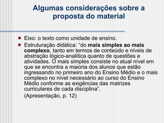 Algumas considerações sobre a proposta do material Eixo: o texto como unidade de ensino.  Estruturação didática: “do  mais simples ao mais complexo , tanto em termos de conteúdo e níveis de abstração lógico-analítica quanto de questões e atividades. O mais simples consiste no atual nível em que se encontra a maioria dos alunos que estão ingressando no primeiro ano do Ensino Médio e o mais complexo no nível necessário ao curso do Ensino Médio conforme as exigências das matrizes curriculares de cada disciplina”.  (Apresentação, p. 12)   