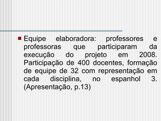 Equipe elaboradora: professores e professoras que participaram da execução do projeto em 2008. Participação de 400 docentes, formação de equipe de 32 com representação em cada disciplina, no espanhol 3. (Apresentação, p.13) 