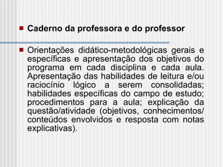 Caderno da professora e do professor Orientações didático-metodológicas gerais e específicas e apresentação dos objetivos do programa em cada disciplina e cada aula. Apresentação das habilidades de leitura e/ou raciocínio lógico a serem consolidadas; habilidades específicas do campo de estudo; procedimentos para a aula; explicação da questão/atividade (objetivos, conhecimentos/conteúdos envolvidos e resposta com notas explicativas). 