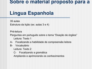 Sobre o material proposto para a  Língua Espanhola 35 aulas   Estrutura da lição (ex: aulas 3 e 4) Pré-leitura  Perguntas em português sobre o tema “Doação de órgãos” Leitura: Texto 1 A-    Focalizando a habilidade de compreensão leitora B-    Vocabulário Leitura: Texto 2 C-    Focalizando a gramática Ampliando e aprimorando os conhecimentos  