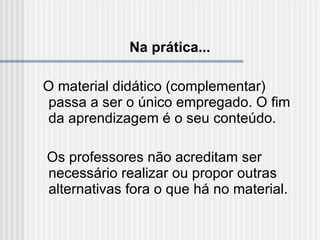 Na prática... O material didático (complementar) passa a ser o único empregado. O fim da aprendizagem é o seu conteúdo. Os professores não acreditam ser necessário realizar ou propor outras alternativas fora o que há no material. 
