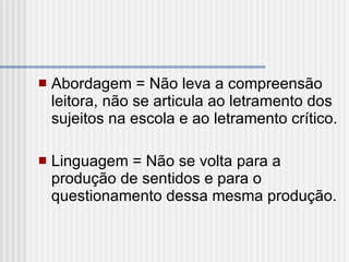 Abordagem = Não leva a compreensão leitora, não se articula ao letramento dos sujeitos na escola e ao letramento crítico.   Linguagem = Não se volta para a produção de sentidos e para o questionamento dessa mesma produção. 
