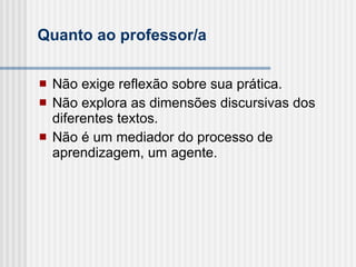 Quanto ao professor/a Não exige reflexão sobre sua prática. Não explora as dimensões discursivas dos diferentes textos. Não é um mediador do processo de aprendizagem, um agente. 